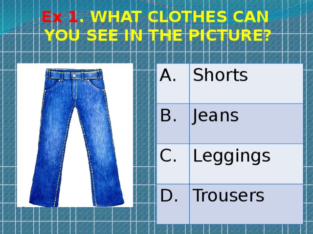 Ex 1 . WHAT CLOTHES CAN YOU SEE IN THE PICTURE? A. Shorts B. Jeans C. Leggings D. Trousers 