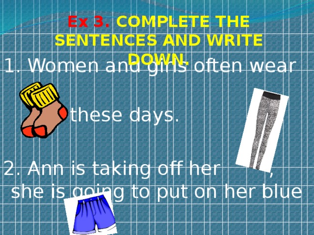 Ex 3. COMPLETE THE SENTENCES AND WRITE DOWN. 1. Women and girls often wear  these days. 2. Ann is taking off her , she is going to put on her blue . 