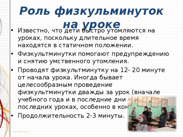 Роль физкульминуток на уроке Известно, что дети быстро утомляются на уроках, поскольку длительное время находятся в статичном положении. Физкультминутки помогают предупреждению и снятию умственного утомления. Проводят физкультминутку на 12- 20 минуте от начала урока. Иногда бывает целесообразным проведение физкультминутки дважды за урок (вначале учебного года и в последние дни четверти на последних уроках, особенно в конце недели). Продолжительность 2-3 минуты.  