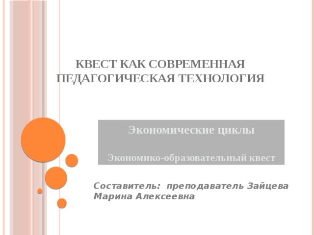 Квест как современная педагогическая технология   Экономические циклы  Экономико-образовательный квест Составитель: преподаватель Зайцева Марина Алексеевна 