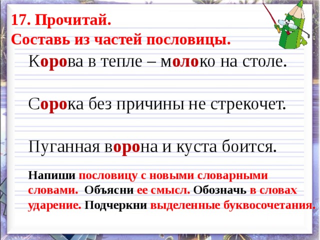 17. Прочитай. Составь из частей пословицы. К оро ва в тепле – м оло ко на столе. С оро ка без причины не стрекочет. Пуганная в оро на и куста боится. Напиши пословицу с новыми словарными словами. Объясни ее смысл. Обозначь в словах ударение. Подчеркни выделенные буквосочетания. 