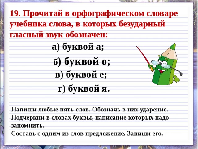 19. Прочитай в орфографическом словаре учебника слова, в которых безударный гласный звук обозначен: а) буквой а; б ) буквой о; в) буквой е; г) буквой я. Напиши любые пять слов. Обозначь в них ударение. Подчеркни в словах буквы, написание которых надо запомнить. Составь с одним из слов предложение. Запиши его. 