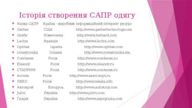 Історія створення САПР одягу Назва САПР  Країна - виробник  Інформаційний Інтернет ресурс  Gerber  США  http://www.gerbertechnology.com  Grafis  Німеччина  http://www.belhard.com  Lectra  Франція  http://www.lectra.com  Optitex  Ізраїль  http://www.optitex.com  Investronika  Іспанія  http://www.investronika-sis.  Comtense Росія  http://www.comtense.ru  Eleandr  Росія  http://www.eleandr.ru  СТАПРИМ Росія  http://www.comtense.ru  Ассоль  Росія  http://www.assol.mipt.ru  ЛЕКО  Росія  http://www.lekala.info  Автокрой Білорусь  http://www.autokroy.com  Julivi  Україна  http://www.julivi.com  Грація  Україна  http://www.saprgrazia.com  