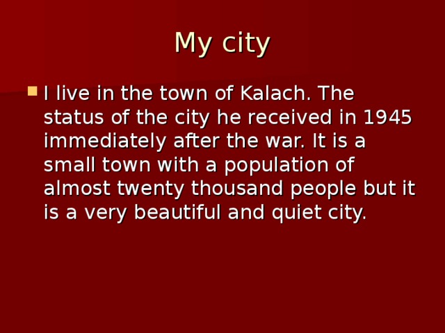 My city I live in the town of Kalach. The status of the city he received in 1945 immediately after the war. It is a small town with a population of almost twenty thousand people but it is a very beautiful and quiet city. 