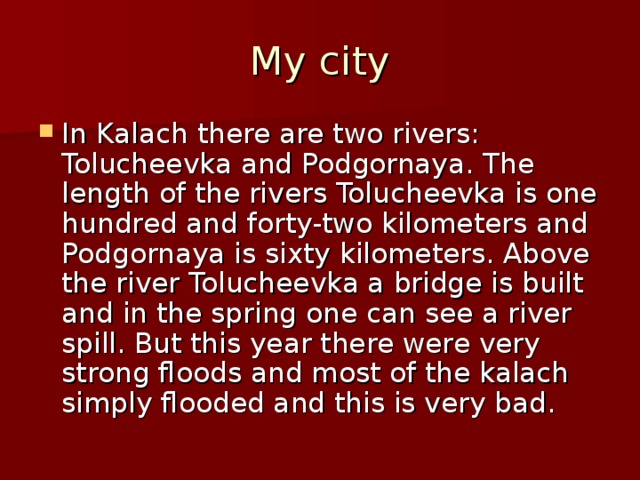 My city In Kalach there are two rivers: Tolucheevka and Podgornaya. The length of the rivers Tolucheevka is one hundred and forty-two kilometers and Podgornaya is sixty kilometers. Above the river Tolucheevka a bridge is built and in the spring one can see a river spill. But this year there were very strong floods and most of the kalach simply flooded and this is very bad. 