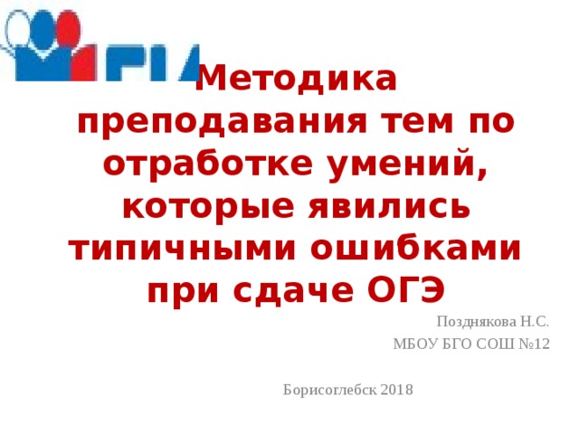 Методика преподавания тем по отработке умений, которые явились типичными ошибками при сдаче ОГЭ Позднякова Н.С. МБОУ БГО СОШ №12 Борисоглебск 2018 