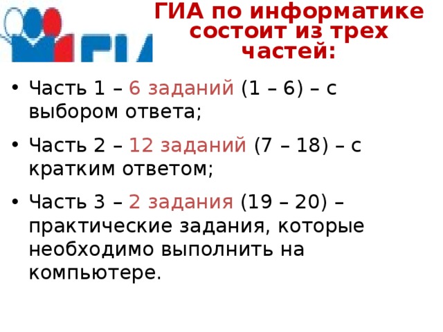 ГИА по информатике  состоит из трех частей: Часть 1 – 6 заданий (1 – 6) – с выбором ответа; Часть 2 – 12 заданий (7 – 18) – с кратким ответом; Часть 3 – 2 задания (19 – 20) – практические задания, которые необходимо выполнить на компьютере. 