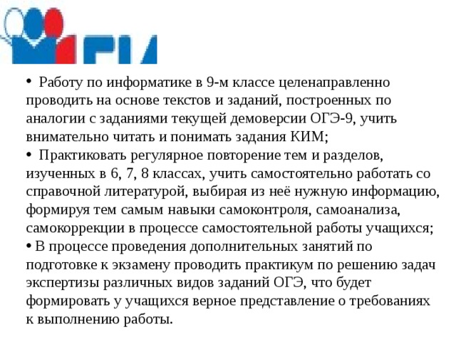  Работу по информатике в 9-м классе целенаправленно проводить на основе текстов и заданий, построенных по аналогии с заданиями текущей демоверсии ОГЭ-9, учить внимательно читать и понимать задания КИМ;  Практиковать регулярное повторение тем и разделов, изученных в 6, 7, 8 классах, учить самостоятельно работать со справочной литературой, выбирая из неё нужную информацию, формируя тем самым навыки самоконтроля, самоанализа, самокоррекции в процессе самостоятельной работы учащихся;  В процессе проведения дополнительных занятий по подготовке к экзамену проводить практикум по решению задач экспертизы различных видов заданий ОГЭ, что будет формировать у учащихся верное представление о требованиях к выполнению работы. 