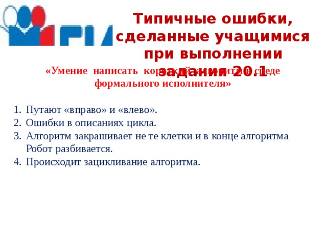 Типичные ошибки, сделанные учащимися при выполнении задания 20.1 «Умение написать короткий алгоритм в среде формального исполнителя» Путают «вправо» и «влево». Ошибки в описаниях цикла. Алгоритм закрашивает не те клетки и в конце алгоритма Робот разбивается. Происходит зацикливание алгоритма. 