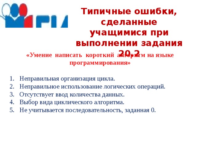 Типичные ошибки, сделанные учащимися при выполнении задания 20.2 «Умение написать короткий алгоритм на языке программирования» Неправильная организация цикла. Неправильное использование логических операций. Отсутствует ввод количества данных. Выбор вида циклического алгоритма. Не учитывается последовательность, заданная 0. 