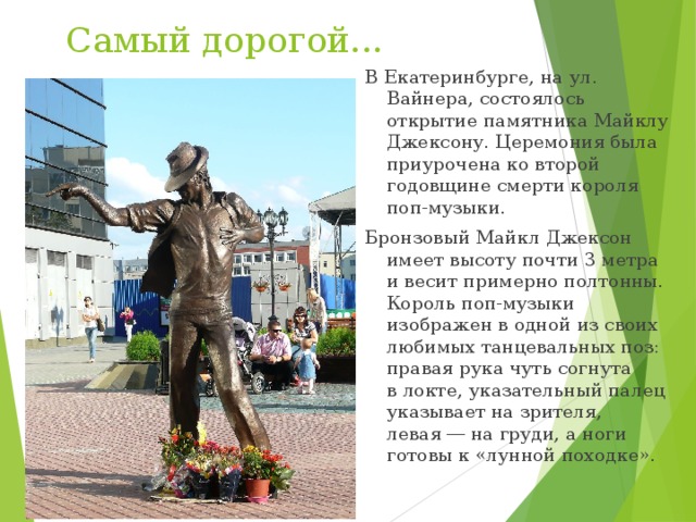 Самый дорогой... В Екатеринбурге, на ул. Вайнера, состоялось открытие памятника Майклу Джексону. Церемония была приурочена ко второй годовщине смерти короля поп-музыки. Бронзовый Майкл Джексон имеет высоту почти 3 метра и весит примерно полтонны. Король поп-музыки изображен в одной из своих любимых танцевальных поз: правая рука чуть согнута в локте, указательный палец указывает на зрителя, левая ― на груди, а ноги готовы к «лунной походке». 