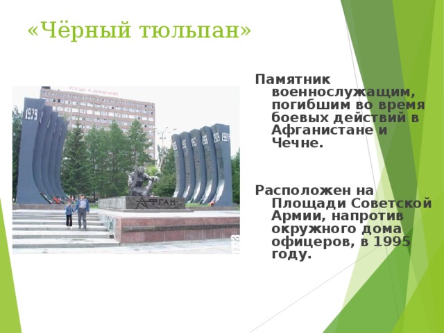 «Чёрный тюльпан» Памятник военнослужащим, погибшим во время боевых действий в Афганистане и Чечне.    Расположен на Площади Советской Армии, напротив окружного дома офицеров, в 1995 году.  