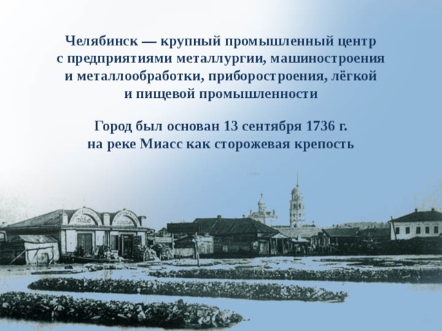 Челябинск — крупный промышленный центр с предприятиями металлургии, машиностроения и металлообработки, приборостроения, лёгкой и пищевой промышленности Город был основан 13 сентября 1736 г.  на реке Миасс как сторожевая крепость 