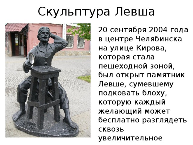 Скульптура Левша   20 сентября 2004 года в центре Челябинска на улице Кирова, которая стала пешеходной зоной, был открыт памятник Левше, сумевшему подковать блоху, которую каждый желающий может бесплатно разглядеть сквозь увеличительное стекло . 