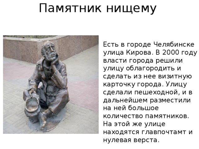 Памятник нищему   Есть в городе Челябинске улица Кирова. В 2000 году власти города решили улицу облагородить и сделать из нее визитную карточку города. Улицу сделали пешеходной, и в дальнейшем разместили на ней большое количество памятников. На этой же улице находятся главпочтамт и нулевая верста. 