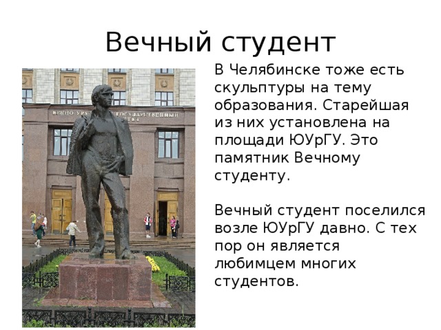 Вечный студент В Челябинске тоже есть скульптуры на тему образования. Старейшая из них установлена на площади ЮУрГУ. Это памятник Вечному студенту. Вечный студент поселился возле ЮУрГУ давно. С тех пор он является любимцем многих студентов. 