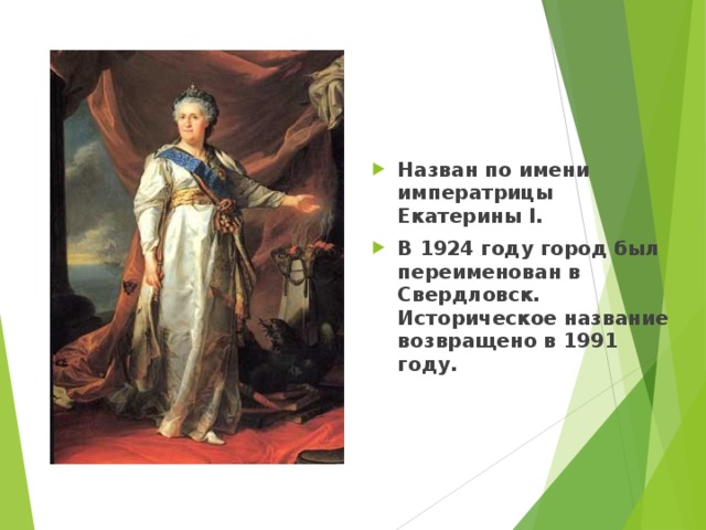 Назван по имени императрицы Екатерины I. В 1924 году город был переименован в Свердловск. Историческое название возвращено в 1991 году. 