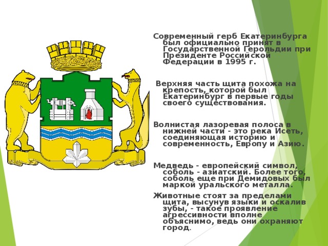 Современный герб Екатеринбурга был официально принят в Государственной Герольдии при Президенте Российской Федерации в 1995 г.   Верхняя часть щита похожа на крепость, которой был Екатеринбург в первые годы своего существования.  Волнистая лазоревая полоса в нижней части - это река Исеть, соединяющая историю и современность, Европу и Азию.  Медведь - европейский символ, соболь - азиатский. Более того, соболь еще при Демидовых был маркой уральского металла. Животные стоят за пределами щита, высунув языки и оскалив зубы, - такое проявление агрессивности вполне объяснимо, ведь они охраняют город . 