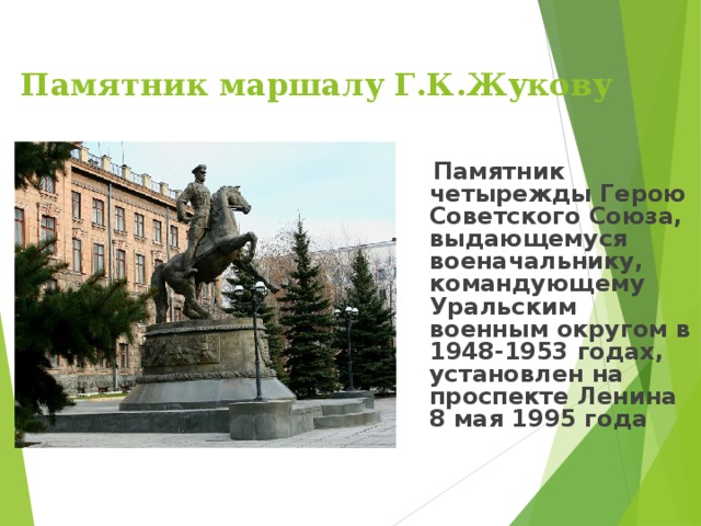   Памятник маршалу Г.К.Жукову      Памятник четырежды Герою Советского Союза, выдающемуся военачальнику, командующему Уральским военным округом в 1948-1953 годах, установлен на проспекте Ленина 8 мая 1995 года 