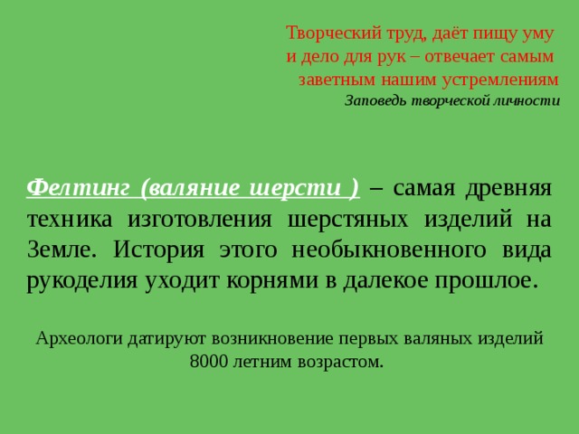 Творческий труд, даёт пищу уму и дело для рук – отвечает самым заветным нашим устремлениям Заповедь творческой личности Фелтинг (валяние шерсти ) – самая древняя техника изготовления шерстяных изделий на Земле. История этого необыкновенного вида рукоделия уходит корнями в далекое прошлое. Археологи датируют возникновение первых валяных изделий 8000 летним возрастом.  