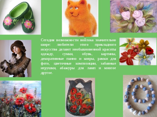 Сегодня возможности войлока значительно шире: любители этого прикладного искусства делают необыкновенной красоты одежду, сумки, обувь, картины, декоративные панно и ковры, рамки для фото, цветочные композиции, забавные игрушки, абажуры для ламп и многое другое. 