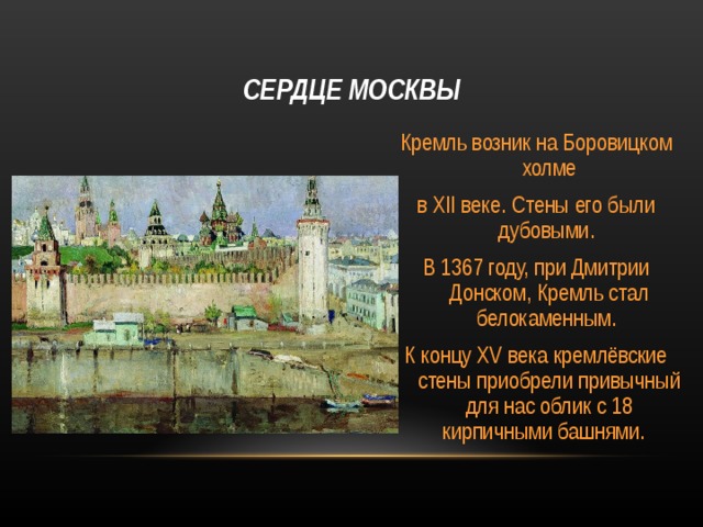 СЕРДЦЕ МОСКВЫ Кремль возник на Боровицком холме в XII веке. Стены его были дубовыми. В 1367 году, при Дмитрии Донском, Кремль стал белокаменным. К концу XV века кремлёвские стены приобрели привычный для нас облик с 18 кирпичными башнями. 