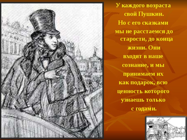 У каждого возраста свой Пушкин. Но с его сказками мы не расстаемся до старости, до конца жизни. Они входят в наше сознание, и мы принимаем их как подарок, всю ценность которого узнаешь только с годами.