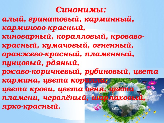 Синонимы: алый, гранатовый, карминный, карминово-красный, киноварный, коралловый, кроваво-красный, кумачовый, огненный, оранжево-красный, пламенный, пунцовый, рдяный, ржаво-коричневый, рубиновый, цвета кармина, цвета коралла, цвета крови, цвета огня, цвета пламени, червлёный, шарлаховый, ярко-красный.