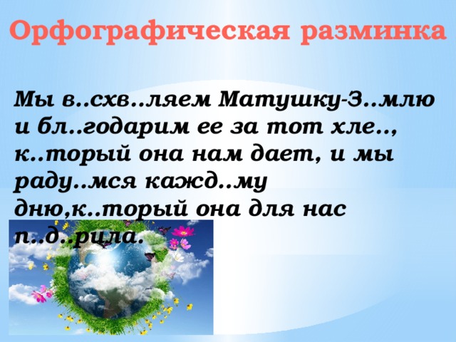 Орфографическая разминка Мы в..схв..ляем Матушку-З..млю и бл..годарим ее за тот хле.., к..торый она нам дает, и мы раду..мся кажд..му дню,к..торый она для нас п..д..рила.