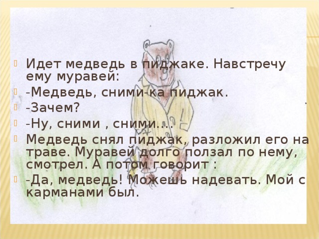 Идет медведь в пиджаке. Навстречу ему муравей: -Медведь, сними-ка пиджак. -Зачем? -Ну, сними , сними…. Медведь снял пиджак, разложил его на траве. Муравей долго ползал по нему, смотрел. А потом говорит : -Да, медведь! Можешь надевать. Мой с карманами был.  