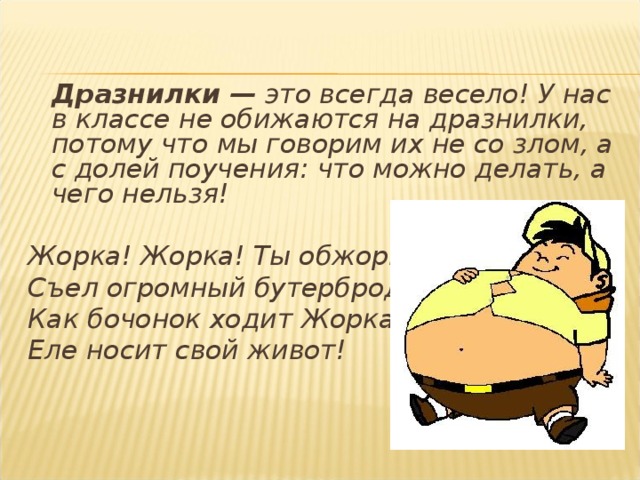  Дразнилки — это всегда весело! У нас в классе не обижаются на дразнилки, потому что мы говорим их не со злом, а с долей поучения: что можно делать, а чего нельзя! Жорка! Жорка! Ты обжорка! Съел огромный бутерброд! Как бочонок ходит Жорка, Еле носит свой живот!   