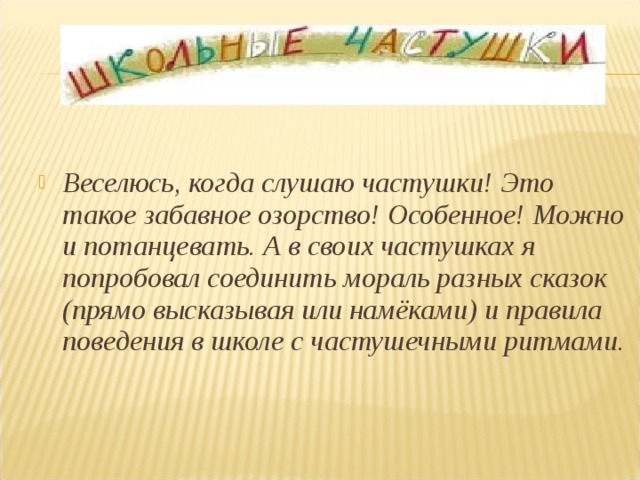 Веселюсь, когда слушаю частушки! Это такое забавное озорство! Особенное! Можно и потанцевать. А в своих частушках я попробовал соединить мораль разных сказок (прямо высказывая или намёками) и правила поведения в школе с частушечными ритмами.     