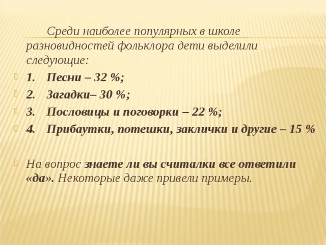   Среди наиболее популярных в школе разновидностей фольклора дети выделили следующие: 1.  Песни – 32 %; 2.  Загадки– 30 %; 3.  Пословицы и поговорки – 22 %; 4.  Прибаутки, потешки, заклички и другие – 15 %  На вопрос знаете ли вы считалки все ответили «да». Некоторые даже привели примеры.  