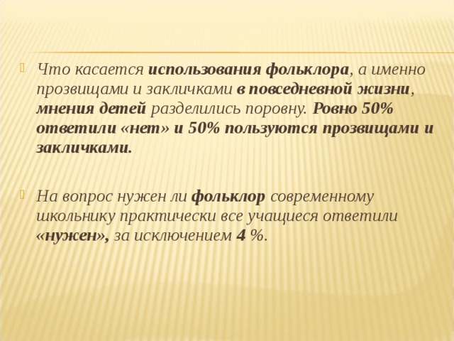  Что касается использования фольклора , а именно прозвищами и закличками в повседневной жизни , мнения детей разделились поровну. Ровно 50% ответили «нет» и 50% пользуются прозвищами и закличками.  На вопрос нужен ли фольклор современному школьнику практически все учащиеся ответили «нужен», за исключением 4 %.  