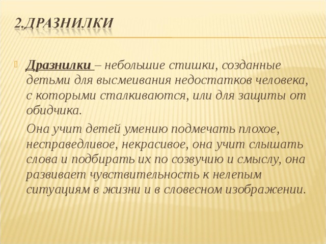 Дразнилки  – небольшие стишки, созданные детьми для высмеивания недостатков человека, с которыми сталкиваются, или для защиты от обидчика.  Она учит детей умению подмечать плохое, несправедливое, некрасивое, она учит слышать слова и подбирать их по созвучию и смыслу, она развивает чувствительность к нелепым ситуациям в жизни и в словесном изображении. 