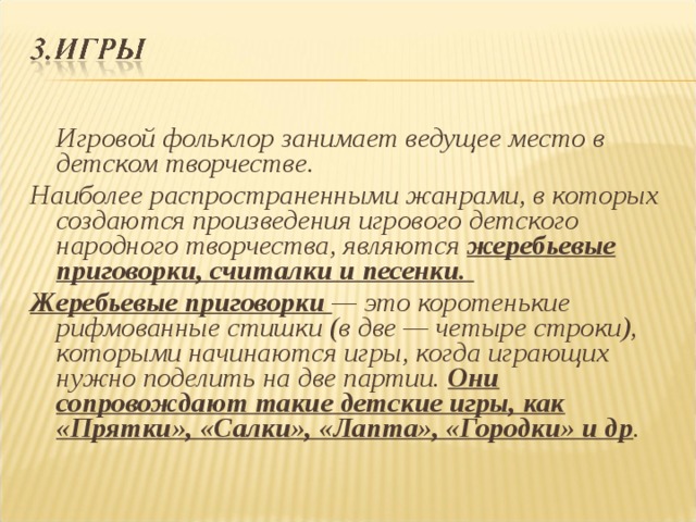  Игровой фольклор занимает ведущее место в детском творчестве. Наиболее распространенными жанрами, в которых создаются произведения игрового детского народного творчества, являются жеребьевые приговорки, считалки и песенки. Жеребьевые приговорки — это коротенькие рифмованные стишки (в две — четыре строки), которыми начинаются игры, когда играющих нужно поделить на две партии. Они сопровождают такие детские игры, как «Прятки», «Салки», «Лапта», «Городки» и др .  