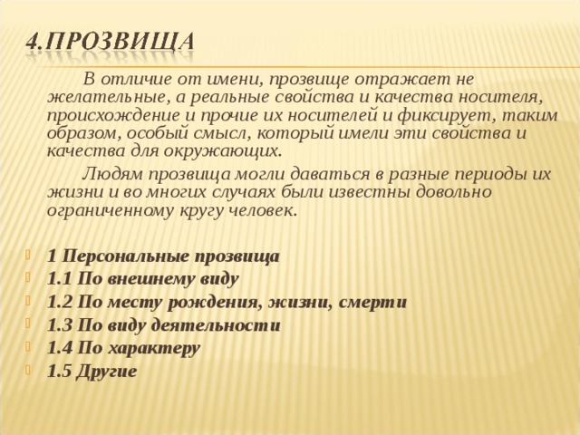   В отличие от имени, прозвище отражает не желательные, а реальные свойства и качества носителя, происхождение и прочие их носителей и фиксирует, таким образом, особый смысл, который имели эти свойства и качества для окружающих.   Людям прозвища могли даваться в разные периоды их жизни и во многих случаях были известны довольно ограниченному кругу человек.  1 Персональные прозвища 1.1 По внешнему виду 1.2 По месту рождения, жизни, смерти 1.3 По виду деятельности 1.4 По характеру 1.5 Другие 