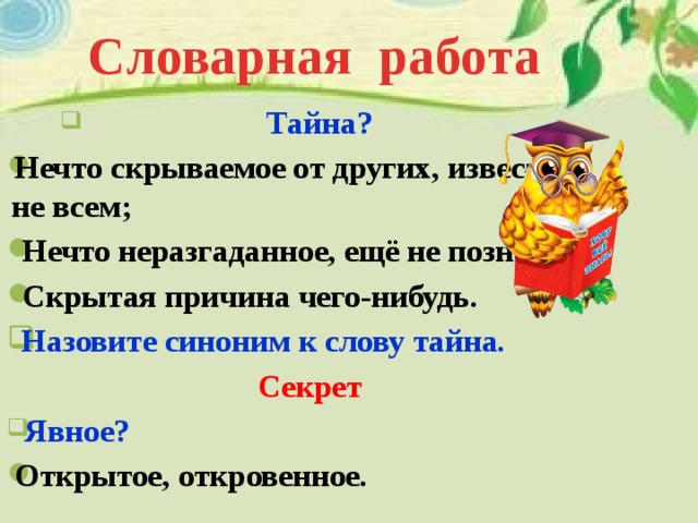 Словарная работа  Тайна? Нечто скрываемое от других, известное не всем;  Нечто неразгаданное, ещё не познанное;  Скрытая причина чего-нибудь.  Назовите синоним к слову тайна. Секрет  Явное? Открытое, откровенное. 