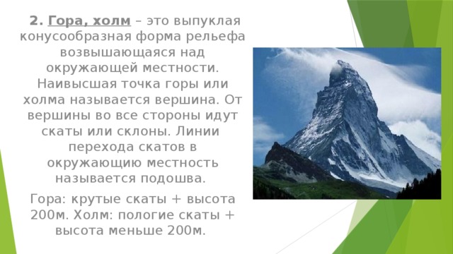  2.  Гора, холм – это выпуклая конусообразная форма рельефа возвышающаяся над окружающей местности. Наивысшая точка горы или холма называется вершина. От вершины во все стороны идут скаты или склоны. Линии перехода скатов в окружающию местность называется подошва. Гора: крутые скаты + высота 200м. Холм: пологие скаты + высота меньше 200м. 