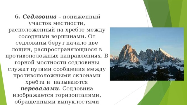  6. Седловина – пониженный участок местности, расположенный на хребте между соседними вершинами. От седловины берут начало две лощин, распространяющиеся в противоположных направлениях. В горной местности седловины служат путями сообщения между противоположными склонами хребта и называются перевалами . Седловина изображается горизонталями, обращенными выпуклостями навстречу друг к другу. 