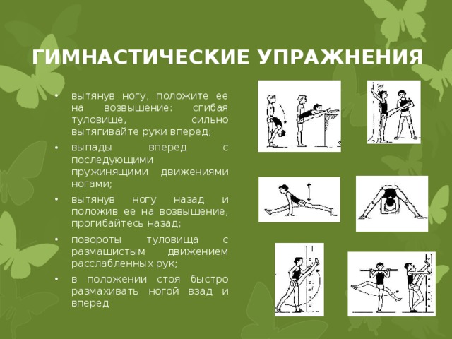 ГИМНАСТИЧЕСКИЕ УПРАЖНЕНИЯ вытянув ногу, положите ее на возвышение: сгибая туловище, сильно вытягивайте руки вперед; выпады вперед с последующими пружинящими движениями ногами; вытянув ногу назад и положив ее на возвышение, прогибайтесь назад; повороты туловища с размашистым движением расслабленных рук; в положении стоя быстро размахивать ногой взад и вперед 