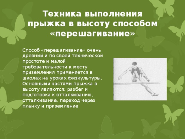 Техника выполнения прыжка в высоту способом «перешагивание» Способ «перешагивание» очень древний и по своей технической простоте и малой требовательности к месту приземления применяется в школах на уроках физкультуры. Основными частями прыжка в высоту являются: разбег и подготовка к отталкиванию, отталкивание, переход через планку и приземление 