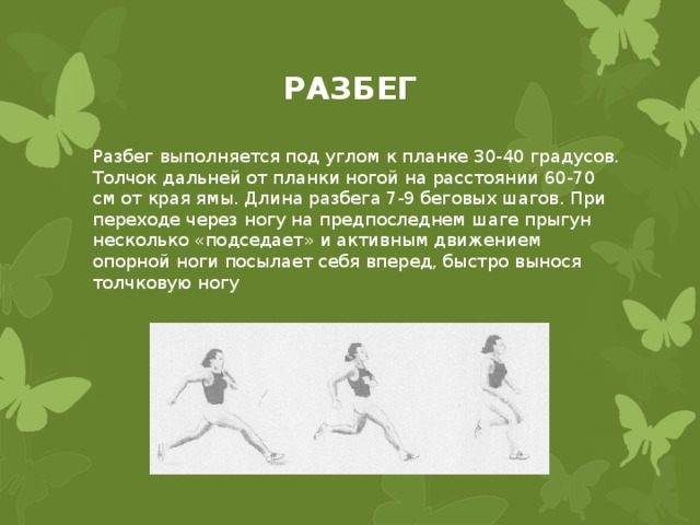 РАЗБЕГ Разбег выполняется под углом к планке 30-40 градусов. Толчок дальней от планки ногой на расстоянии 60-70 см от края ямы. Длина разбега 7-9 беговых шагов. При переходе через ногу на предпоследнем шаге прыгун несколько «подседает» и активным движением опорной ноги посылает себя вперед, быстро вынося толчковую ногу 