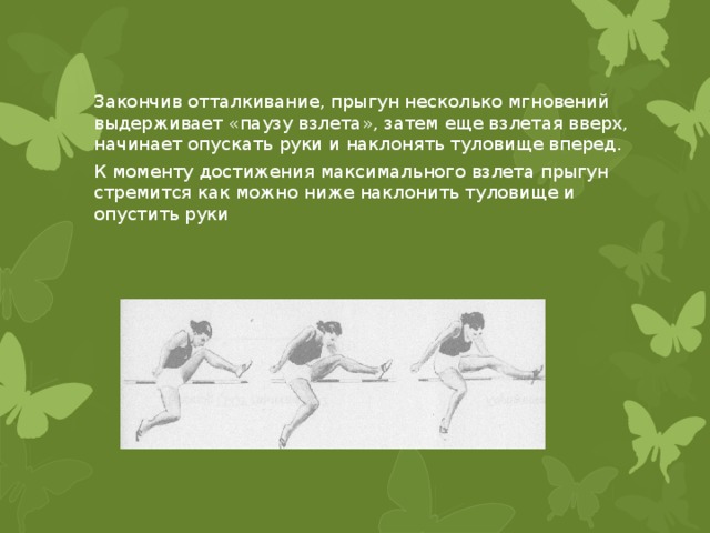 Закончив отталкивание, прыгун несколько мгновений выдерживает «паузу взлета», затем еще взлетая вверх, начинает опускать руки и наклонять туловище вперед. К моменту достижения максимального взлета прыгун стремится как можно ниже наклонить туловище и опустить руки 