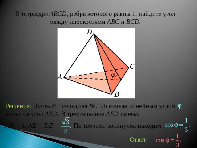 В тетраэдре  ABCD , ребра которого равны 1,  найдите угол между плоскост ями ABC и BCD . Решение:  Пусть E – середина BC . Искомым линейным углом является угол AED . В треугольнике AED имеем: AD = 1, AE = DE =  По теореме косинусов находим Ответ: 