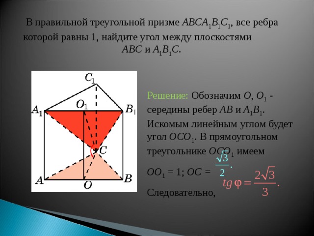 В правильной треугольной призме ABCA 1 B 1 C 1 , все ребра которой равны 1, найдите угол между плоскост ями  ABC и A 1 B 1 C . Решение: Обозначим O , O 1 -  середины ребер AB  и A 1 B 1 . Искомым линейным углом будет угол OCO 1 . В прямоугольном треугольнике OCO 1  имеем OO 1 = 1; OC = Следовательно, 