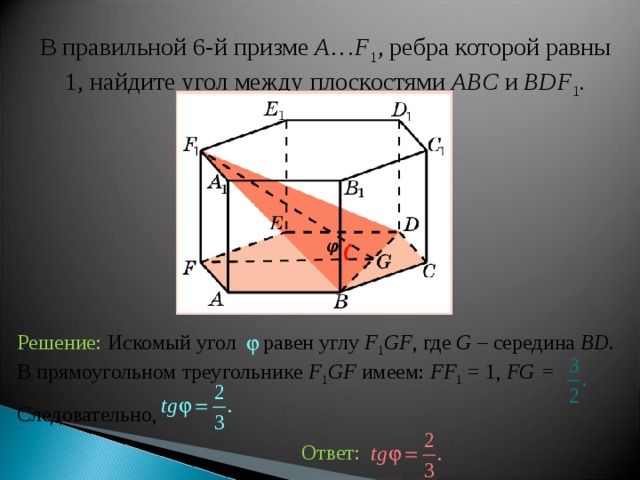 В правильной 6-й призме  A … F 1 , ребра которой равны 1, найдите у гол между  плоскостями ABC и BDF 1 . Решение: Искомый угол равен углу F 1 GF , где G – середина BD . В прямоугольном треугольнике F 1 GF имеем: FF 1 = 1, FG = Следовательно, Ответ: 