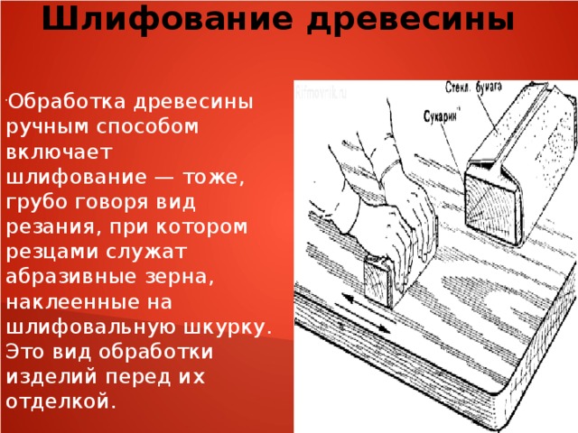 Шлифование древесины  Обработка древесины ручным способом включает шлифование — тоже, грубо говоря вид резания, при котором резцами служат абразивные зерна, наклеенные на шлифовальную шкурку. Это вид обработки изделий перед их отделкой. 