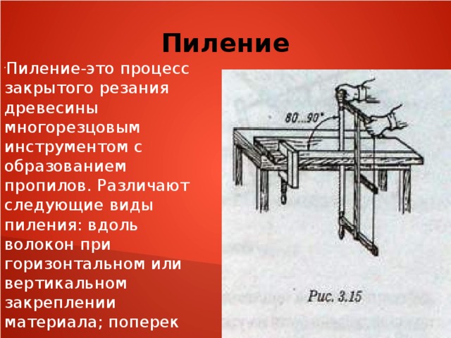 Пиление Пиление-это процесс закрытого резания древесины многорезцовым инструментом с образованием пропилов. Различают следующие виды пиления: вдоль волокон при горизонтальном или вертикальном закреплении материала; поперек волокон при горизонталь- ном закреплении материала (торцевание); под углом и криволинейное (фигурное). 