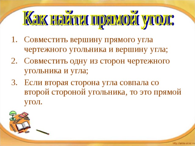 Совместить вершину прямого угла чертежного угольника и вершину угла; Совместить одну из сторон чертежного угольника и угла; Если вторая сторона угла совпала со второй стороной угольника, то это прямой угол. 